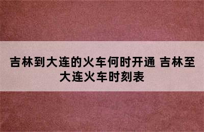 吉林到大连的火车何时开通 吉林至大连火车时刻表